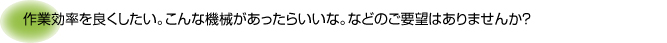 作業効率を良くしたい。こんな機械があったらいいな。などのご要望はありませんか？