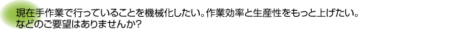 現在手作業で行っていることを機械化したい。作業効率と生産性をもっと上げたい。などのご要望はありませんか？