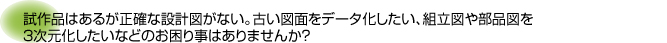 試作品はあるが正確な設計図がない。古い図面をデータ化したい、組立図や部品図を３次元化したいなどのお困り事はありませんか？