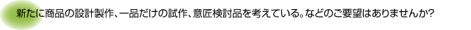 新たに商品の設計製作、一品だけの試作、意匠検討品を考えている。などのご要望はありませんか？