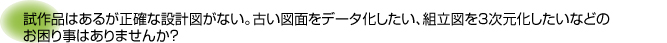 試作品はあるが正確な設計図がない。古い図面をデータ化したい、組立図を３次元化したいなどのお困り事はありませんか？