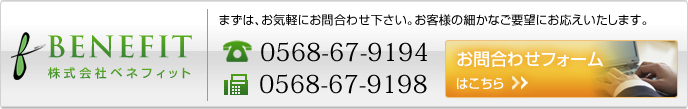 まずはお問合わせ下さい。　株式会社ベネフィット　TEL： 0568-67-9194　FAX:0568-67-9198